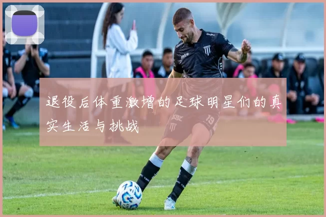 退役后体重激增的足球明星们的真实生活与挑战
