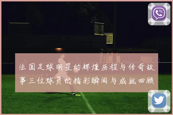 法国足球明星的辉煌历程与传奇故事三位球员的精彩瞬间与成就回顾