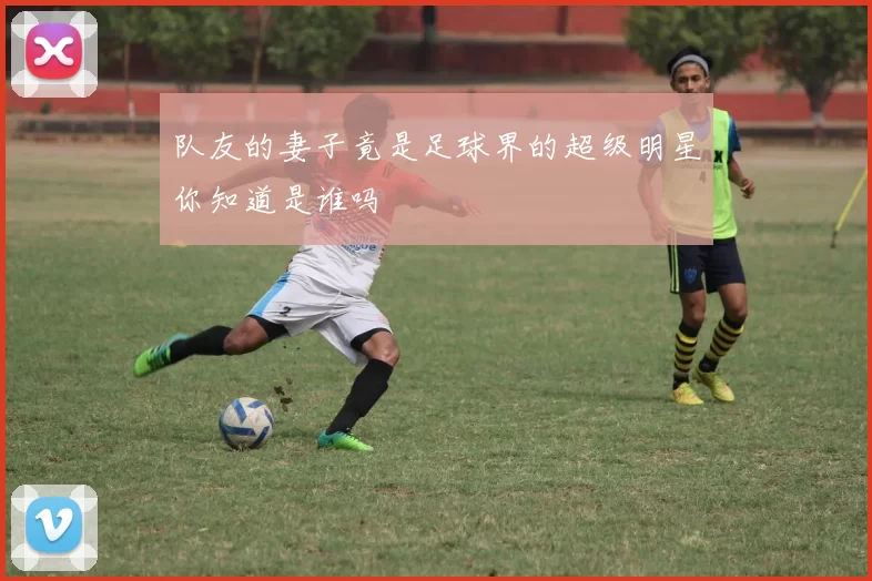 队友的妻子竟是足球界的超级明星你知道是谁吗
