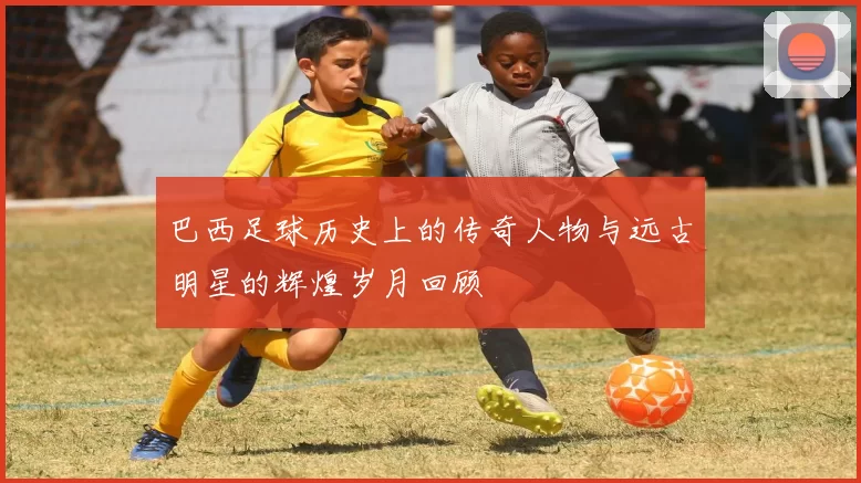 巴西足球历史上的传奇人物与远古明星的辉煌岁月回顾