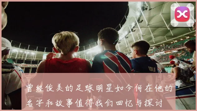 曾经俊美的足球明星如今何在他的名字和故事值得我们回忆与探讨