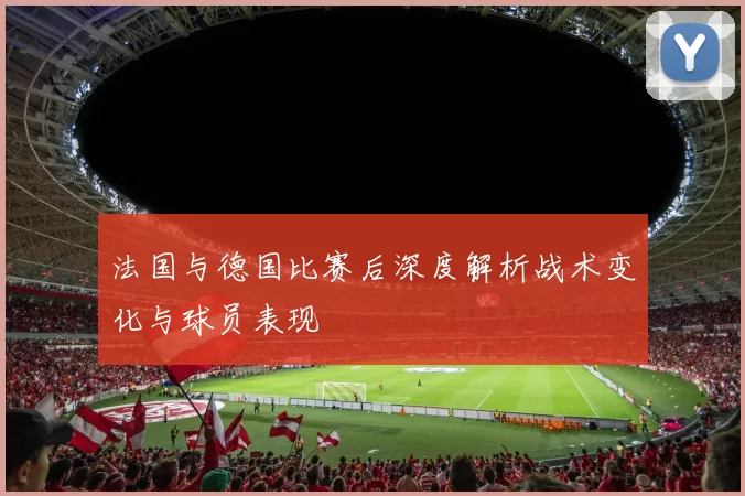 法国与德国比赛后深度解析战术变化与球员表现