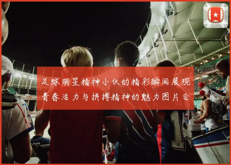 足球明星精神小伙的精彩瞬间展现青春活力与拼搏精神的魅力图片合集