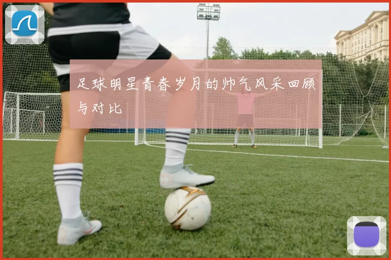 足球明星青春岁月的帅气风采回顾与对比