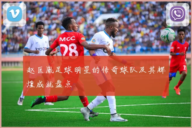 赵匡胤足球明星的传奇球队及其辉煌成就盘点