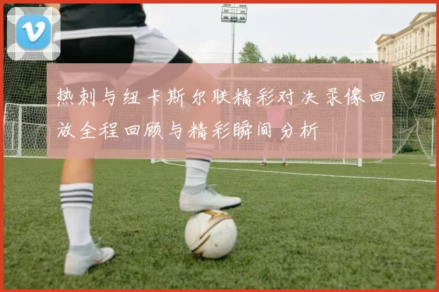 热刺与纽卡斯尔联精彩对决录像回放全程回顾与精彩瞬间分析