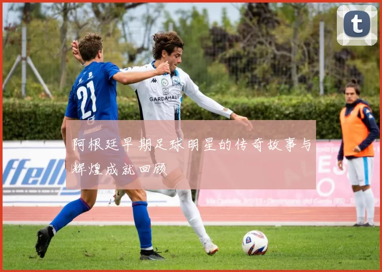 阿根廷早期足球明星的传奇故事与辉煌成就回顾