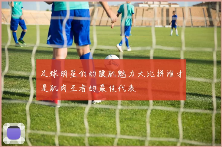 足球明星们的腹肌魅力大比拼谁才是肌肉王者的最佳代表