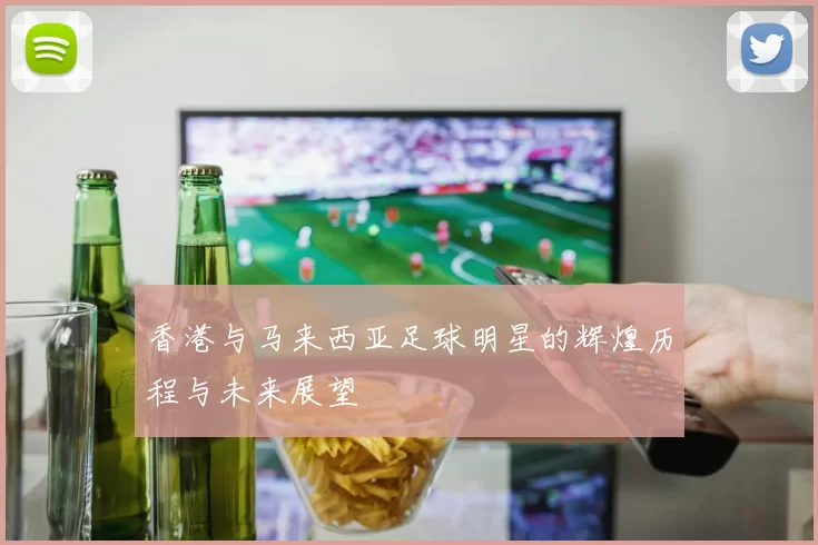 香港与马来西亚足球明星的辉煌历程与未来展望