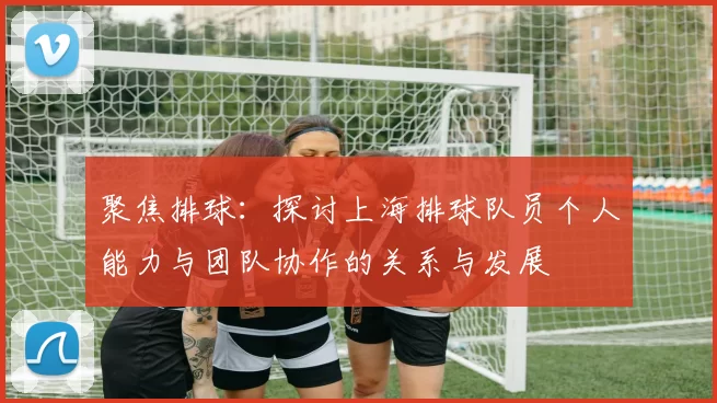 聚焦排球：探讨上海排球队员个人能力与团队协作的关系与发展