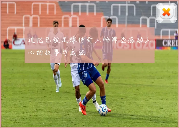 追忆已故足球传奇人物那些感动人心的故事与成就