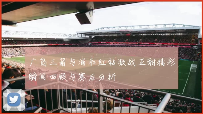 广岛三箭与浦和红钻激战正酣精彩瞬间回顾与赛后分析