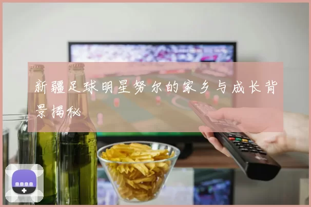 新疆足球明星努尔的家乡与成长背景揭秘