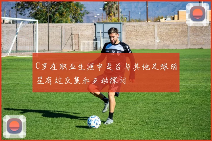 C罗在职业生涯中是否与其他足球明星有过交集和互动探讨