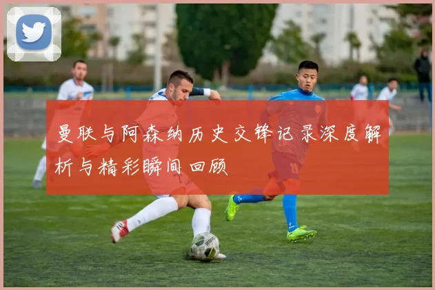 曼联与阿森纳历史交锋记录深度解析与精彩瞬间回顾