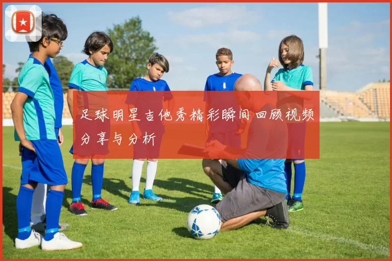足球明星吉他秀精彩瞬间回顾视频分享与分析