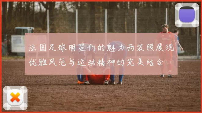 法国足球明星们的魅力西装照展现优雅风范与运动精神的完美结合