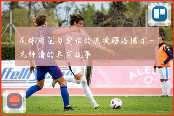足球明星与爱侣的浪漫邂逅揭示一见钟情的真实故事