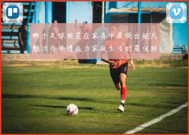 哪个足球明星在家务中展现出超凡魅力与热情成为家庭生活的最佳助手