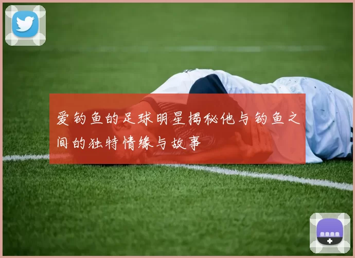 爱钓鱼的足球明星揭秘他与钓鱼之间的独特情缘与故事