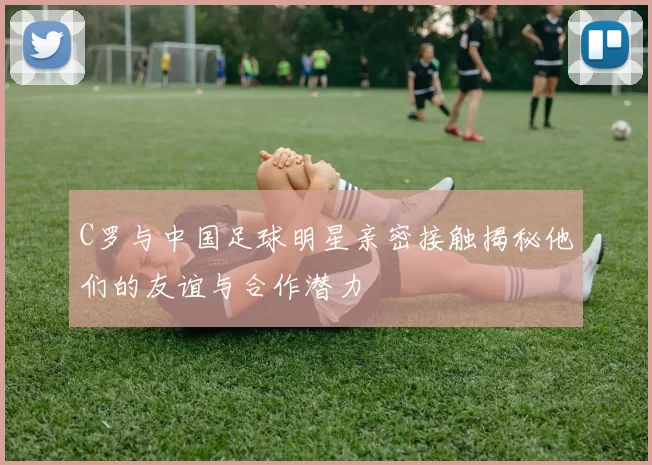 C罗与中国足球明星亲密接触揭秘他们的友谊与合作潜力