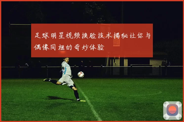 足球明星视频换脸技术揭秘让你与偶像同框的奇妙体验