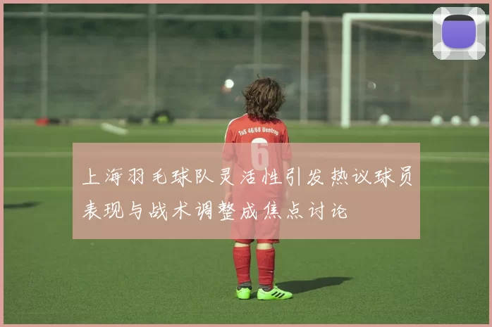 上海羽毛球队灵活性引发热议球员表现与战术调整成焦点讨论