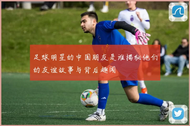 足球明星的中国朋友是谁揭秘他们的友谊故事与背后趣闻