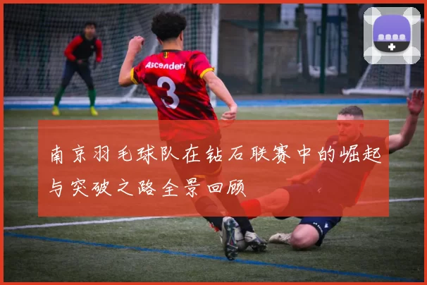 南京羽毛球队在钻石联赛中的崛起与突破之路全景回顾