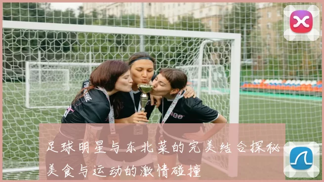 足球明星与东北菜的完美结合探秘美食与运动的激情碰撞