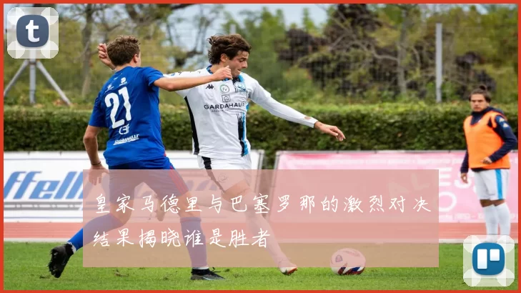 皇家马德里与巴塞罗那的激烈对决结果揭晓谁是胜者