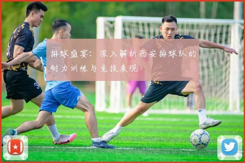 排球盛宴：深入解析西安排球队的耐力训练与竞技表现