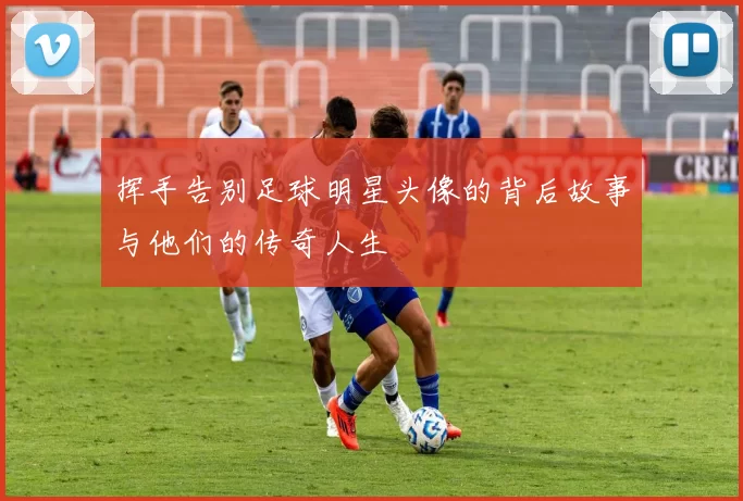 挥手告别足球明星头像的背后故事与他们的传奇人生