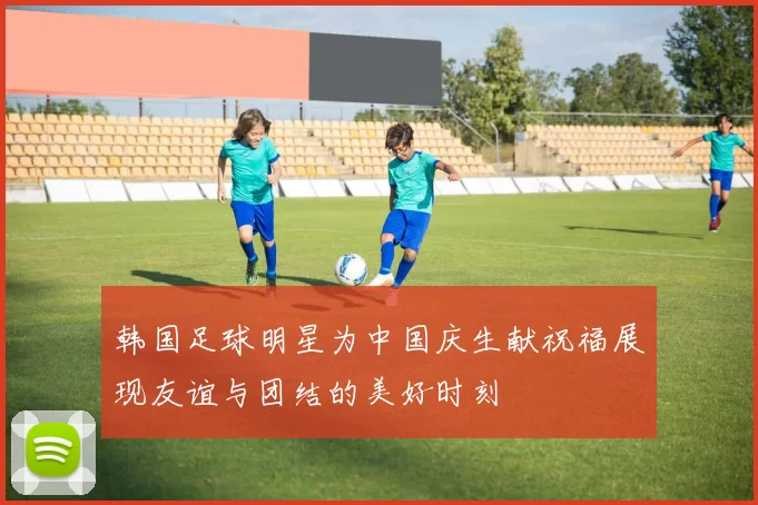 韩国足球明星为中国庆生献祝福展现友谊与团结的美好时刻