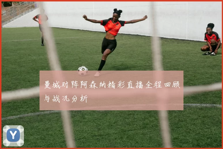 曼城对阵阿森纳精彩直播全程回顾与战况分析