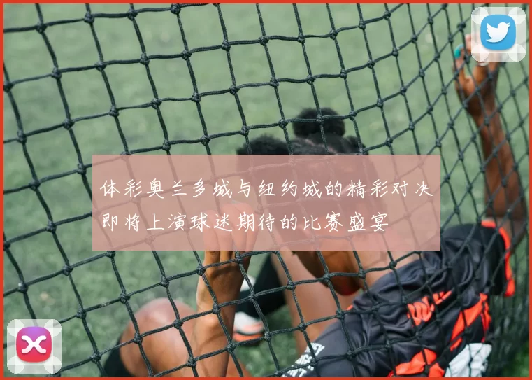 体彩奥兰多城与纽约城的精彩对决即将上演球迷期待的比赛盛宴