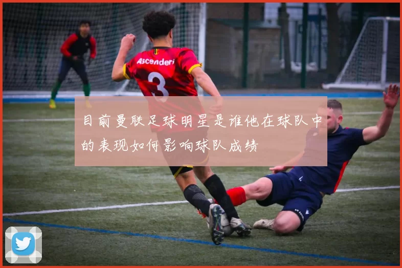 目前曼联足球明星是谁他在球队中的表现如何影响球队成绩