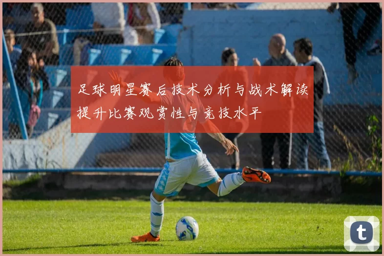 足球明星赛后技术分析与战术解读提升比赛观赏性与竞技水平