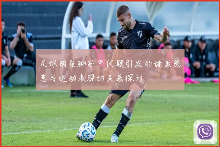 足球明星脚趾甲问题引发的健康隐患与运动表现的关系探讨