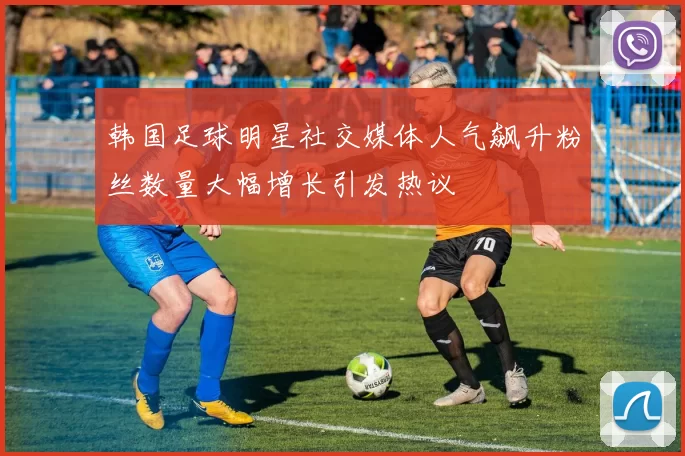 韩国足球明星社交媒体人气飙升粉丝数量大幅增长引发热议